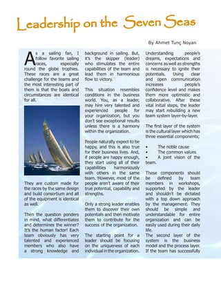 A
s a sailing fan, I
follow favorite sailing
races, especially
round the globe trophies.
These races are a great
challenge for the teams and
the most interesting part of
them is that the boats and
circumstances are identical
for all.
They are custom made for
the races by the same design
and build consortium and all
of the equipment is identical
as well.
Then the question ponders
in mind, what differentiates
and determines the winner?
It’s the human factor! Each
team obviously has very
talented and experienced
members who also have
a strong knowledge and
background in sailing. But,
it’s the skipper (leader)
who stimulates the entire
capabilities of the team and
lead them in harmonious
flow to victory.
This situation resembles
conditions in the business
world. You, as a leader,
may hire very talented and
experienced people for
your organization, but you
don’t see exceptional results
unless there is a harmony
within the organization.
People naturally expect to be
happy, and this is also true
for their business lives. And,
if people are happy enough,
they start using all of their
capabilities harmoniously
with others in the same
team. However, most of the
people aren’t aware of their
true potential, capability and
strengths.
Only a strong leader enables
them to discover their own
potentials and then motivate
them to contribute for the
success of the organization.
The starting point for a
leader should be focusing
on the uniqueness of each
individual in the organization.
Understanding people’s
dreams, expectations and
concerns as well as strengths
is necessary to ignite their
potentials. Using clear
and open communication
increases people’s
confidence level and makes
them more optimistic and
collaborative. After these
vital initial steps, the leader
may start rebuilding a new
team system layer-by-layer.
The first layer of the system
is the cultural layer which has
three essential components;
•	 The noble cause
•	 The common values
•	 A joint vision of the
team.
These components should
be defined by team
members in workshops,
supported by the leader
and shouldn’t be dictated
with a top down approach
by the management. They
should be simple and
understandable for entire
organization and can be
easily used during their daily
life.
The second layer of the
system is the business
model and the process layer.
If the team has successfully
Leadership on the Seven Seas
By Ahmet Tunç Noyan
 
