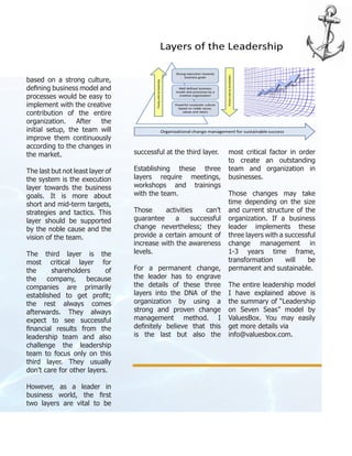 based on a strong culture,
defining business model and
processes would be easy to
implement with the creative
contribution of the entire
organization. After the
initial setup, the team will
improve them continuously
according to the changes in
the market.
The last but not least layer of
the system is the execution
layer towards the business
goals. It is more about
short and mid-term targets,
strategies and tactics. This
layer should be supported
by the noble cause and the
vision of the team.
The third layer is the
most critical layer for
the shareholders of
the company, because
companies are primarily
established to get profit;
the rest always comes
afterwards. They always
expect to see successful
financial results from the
leadership team and also
challenge the leadership
team to focus only on this
third layer. They usually
don’t care for other layers.
However, as a leader in
business world, the first
two layers are vital to be
successful at the third layer.
Establishing these three
layers require meetings,
workshops and trainings
with the team.
Those activities can’t
guarantee a successful
change nevertheless; they
provide a certain amount of
increase with the awareness
levels.
For a permanent change,
the leader has to engrave
the details of these three
layers into the DNA of the
organization by using a
strong and proven change
management method. I
definitely believe that this
is the last but also the
most critical factor in order
to create an outstanding
team and organization in
businesses.
Those changes may take
time depending on the size
and current structure of the
organization. If a business
leader implements these
three layers with a successful
change management in
1-3 years time frame,
transformation will be
permanent and sustainable.
The entire leadership model
I have explained above is
the summary of “Leadership
on Seven Seas” model by
ValuesBox. You may easily
get more details via
info@valuesbox.com.
 