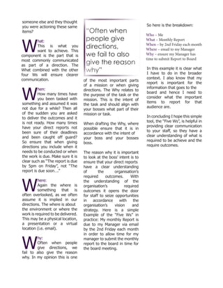 someone else and they thought
you were actioning these same
items?
W
hat:
This is what you
want to achieve. This
component is the part that is
most commonly communicated
as part of a direction. The
What combined with the other
four Ws will ensure clearer
communication.
W
hen:
How many times have
you been tasked with
something and assumed it was
not due for a while? Then all
of the sudden you are asked
to deliver the outcomes and it
is not ready. How many times
have your direct reports not
been sure of their deadlines
and been caught off guard?
So ensure that when giving
directions you include when it
needs to be conducted or when
the work is due. Make sure it is
clear such as “The report is due
by 5pm on Friday”, not “The
report is due soon….”
W
here:
Again the where is
something that is
often overlooked, as we often
assume it is implied in our
directions. The where is about
the environment or where the
work is required to be delivered.
This may be a physical location,
a presentation or a virtual
location (i.e. email).
W
hy:
Often when people
give directions, we
fail to also give the reason
why. In my opinion this is one
of the most important parts
of a mission or when giving
directions. The Why relates to
the purpose of the task or the
mission. This is the intent of
the task and should align with
your bosses what part of their
mission or task.
When drafting the Why, where
possible ensure that it is in
accordance with the intent of
your boss and your bosses
boss.
The reason why it is important
to look at the boss’ intent is to
ensure that your direct reports
have a clear understanding
of the organisation’s
required outcomes. With
the understanding of the
organisation’s required
outcomes it opens the door
for staff to seize opportunities
in accordance with the
organisation’s vision and
strategy. Here is a simple
Example of the “Five Ws” in
practice: My monthly Report is
due to my Manager via email
by the 2nd Friday each month
in order to allow time for my
manager to submit the monthly
report to the board in time for
the board meeting.
So here is the breakdown:
Who – Me
What – Monthly Report
When – by 2nd Friday each month
Where – email to my Manager
Why – ensure my Manager has
time to submit Report to Board
In this example it is clear what
I have to do in the broader
context. I also know that my
report is important for the
information that goes to the
board and hence I need to
consider what the important
items to report for that
audience are.
In concluding I hope this simple
tool, the “Five Ws”, is helpful in
providing clear communication
to your staff, so they have a
clear understanding of what is
required to be achieve and the
require outcomes.
“Often when
people give
directions,
we fail to also
give the reason
why”
 