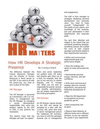 The difference between the
Human Resources Manager
and the Director of Human
Resources is direct access to
the CEO. If you want to sit with
the grown-ups, you have to
earn a place at the table.
HR Manager
The HR Manager is perceived
as a functionary. Like it or not,
others in management see
the HR Manager as managing
a purely administrative
responsibility. And, when this
position reports to the CFO
or COO, it only confirms the
impression.
This doesn’t mean that the
Manager can’t get “no respect.”
Peers and senior leadership
are grateful when HR policy
and practice gets them out of
a bind. For example, they like
you to hire and fire, to resolve
disputes, and to manage
risk. When you are seen as
responsible for payroll, records,
and benefits administration,
you are largely responsible for
this limiting perception.
HR Director
An HR Director reports directly
to the CEO and should be
accepted as a peer with the
c-crowd. But, given that most
of senior management picture
the traditional HR functions,
you have to shift the paradigm
towards one of management
and engagement.
The shift is from manager to
strategist, displaying personal
development and corporate
value. You need to make
yourself “indispensable” for
the quality of your advice, your
knowledge of the business,
and your participation in their
departmental and corporate
goals.
You earn their attention and
respect to the extent that you
contribute something strategic,
something tactical and outside
the norm of their original
paradigm and directly related to
their departmental outcomes.
• Define and communicate
departmental goals and
performance targets
• Show the strategy and
tactics to meet and exceed the
goals
• Demonstrate personal
energy, charisma, and self-
confidence
• Write short and long-term
strategic plans for yourself,
department, and personnel
leadership development of
peers
• Make the HR Department
as transparent as privacy
guidelines permit
• Work productivity into
all plans
• Observe team behavior at
different levels and in different
divisions, so you can replicate
the values in your department
By Carolyn Sokol
How HR Develops A Strategic
Presence
 