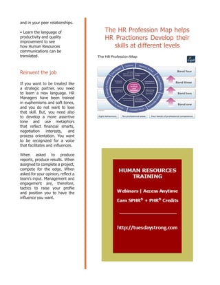 and in your peer relationships.
• Learn the language of
productivity and quality
improvement to see
how Human Resources
communications can be
translated.
Reinvent the job
If you want to be treated like
a strategic partner, you need
to learn a new language. HR
Managers have been trained
in euphemisms and soft tones,
and you do not want to lose
that skill. But, you need also
to develop a more assertive
tone and use metaphors
that reflect financial smarts,
negotiation interests, and
process orientation. You want
to be recognized for a voice
that facilitates and influences.
When asked to produce
reports, produce results. When
assigned to complete a project,
compete for the edge. When
asked for your opinion, reflect a
team’s input. Management and
engagement are, therefore,
tactics to raise your profile
and position you to have the
influence you want.
The HR Profession Map helps
HR Practioners Develop their
skills at different levels
 