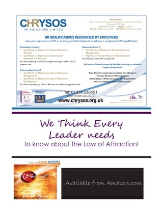 We Think Every
Leader needs
to know about the Law of Attraction!
Available from Amazon.com
HR QUALIFICATIONS RECOGNISED BY EMPLOYERS
Use your experience in HR or Learning and Development to achieve a recognised CIPD qualification
Foundation Level 3
• Certificate or Diploma in Human Resource
Practice
• Certificate or Diploma in Learning and
Development Practice
For those aspiring to work or already working in a HR or LD
support role
Intermediate Level 5
• Certificate or Diploma in Human Resource
Management
• Certificate or Diploma in Human Resource
Development
For those working in a HR or LD role at middle management level
Advanced Level 7
• Certificate or Diploma in Human Resource
Management
• Diploma in Human Resource Development
For those in a senior HR or LD role
A choice of study routes by flexible learning or attend a
taught programme
Fast-Track 5-week Intermediate Certificate in
Human Resource Management
Start dates in February, June and September
At our training centre in Doncaster
E L CPROVIDER NUMBER
3069
APPROVED BY MoD
IN SUPPORT OF
THE ELC SCHEME
Tel: 07939 518451
Email: info@chrysos.org.uk
www.chrysos.org.uk
Head Office:
Room LN21,Armstrong House, First Avenue, Robin Hood Airport,
Doncaster DN9 3GA
Tel: 07939 518451 Skype: chrysoshr
Email: info@chrysos.org.uk Website: www.chrysos.org.uk
Chrysos HR Advert 185mm x 135mm_Layout 1 19/07/2012 11:35 Page 1
 
