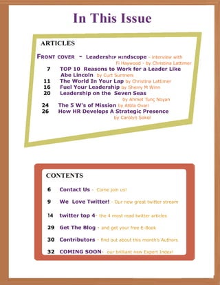 Front cover - Leadership mindscope - interview with
Fi Haywood - by Christina Lattimer
7	 TOP 10 Reasons to Work for a Leader Like
Abe Lincoln by Curt Sumners
11	 The World In Your Lap by Christina Lattimer
16	 Fuel Your Leadership by Sherry M Winn
20	 Leadership on the Seven Seas
by Ahmet Tunç Noyan
24	 The 5 W’s of Mission by Attila Ovari
26	 How HR Develops A Strategic Presence
by Carolyn Sokol
6	 Contact Us - Come join us!
9	 We Love Twitter! - Our new great twitter stream
14	 twitter top 4- the 4 most read twitter articles
29	 Get The Blog - and get your free E-Book
30	 Contributors - find out about this month’s Authors
32	 COMING SOON- our brilliant new Expert Index!
 
