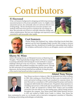 Contributors
Ahmet Tunç Noyan
Tunç Noyan was born in Ankara in 1966. He graduated from Naval Academy
in 1989. After working as a Naval Officer for three years, he transferred to IT
sector and started working as trainer and consultant for corporate clients. He
joint Microsoft as a consultant in 1997 and developed his project and business
management skills besides the technical ones. He gained a deep experience in
consulting and services at Microsoft and was promoted as Services Director
in 2005. In 2007, he transferred to TOFAS (FIAT Turkey) and successfully
carried the CIO role while he was also leading many cultural change projects
throughout the company. Tunç Noyan joined IBM Global Business Services
in 2011 and worked as Public Sector Leader in Ankara. Tunç Noyan has
been continuing his career as a co-founder and an innovative management consultant at ValuesBox,
developing and providing methodologies on leadership.
Sherry M. Winn
Author of Creating Success, an Olympian’s Lessons on Mastering your
Thoughts, “Winn”ing leadership strategist Sherry M. Winn is committed
to assisting individuals with learning the newest methods to conquer
challenges which get in the way of success. . Guiding others to focus on
solutions rather than problems translates into authentic power. Through
her life’s adversities of overcoming debilitating chronic pain and deep
depression, she has learned tried and true methods of using the powers
of the mind to lead herself and others to great success.
Curt Sumners
Teacher, Writer, Dad, Husband, Son. Author of the blog Lincoln Daily Man-
agement and the book Managing People Lincoln’s Way; trying to convince
managers that they should learn to handle their relationships better (both in
the workplace and beyond) so that we can all happier, smarter, and wealthier.
Fi Haywood
Fi has an extensive background in designing and delivering training and
assessment projects in the private and public sector. As a highly creative
and positive person, she continually seeks new and more effective ways
of doing things. She has developed many innovative products and
methods which have been proven to transform the ways things are
done. Her particular area of focus is soft skills, behaviour change and
culture transformation. She loves new challenges and experiences and is
committed to add measurable value rapidly.
 