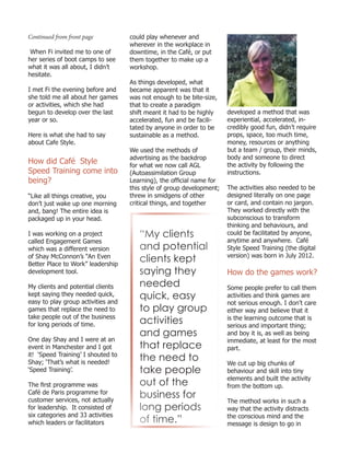 Continued from front page
When Fi invited me to one of
her series of boot camps to see
what it was all about, I didn’t
hesitate.
I met Fi the evening before and
she told me all about her games
or activities, which she had
begun to develop over the last
year or so.
Here is what she had to say
about Cafe Style.
How did Café Style
Speed Training come into
being?
“Like all things creative, you
don’t just wake up one morning
and, bang! The entire idea is
packaged up in your head.
I was working on a project
called Engagement Games
which was a different version
of Shay McConnon’s “An Even
Better Place to Work” leadership
development tool.
My clients and potential clients
kept saying they needed quick,
easy to play group activities and
games that replace the need to
take people out of the business
for long periods of time.
One day Shay and I were at an
event in Manchester and I got
it! ‘Speed Training’ I shouted to
Shay; ‘That’s what is needed!
‘Speed Training’.
The first programme was
Café de Paris programme for
customer services, not actually
for leadership. It consisted of
six categories and 33 activities
which leaders or facilitators
could play whenever and
wherever in the workplace in
downtime, in the Café, or put
them together to make up a
workshop.
As things developed, what
became apparent was that it
was not enough to be bite-size,
that to create a paradigm
shift meant it had to be highly
accelerated, fun and be facili-
tated by anyone in order to be
sustainable as a method.
We used the methods of
advertising as the backdrop
for what we now call AGL
(Autoassimilation Group
Learning), the official name for
this style of group development;
threw in smidgens of other
critical things, and together
developed a method that was
experiential, accelerated, in-
credibly good fun, didn’t require
props, space, too much time,
money, resources or anything
but a team / group, their minds,
body and someone to direct
the activity by following the
instructions.
The activities also needed to be
designed literally on one page
or card, and contain no jargon.
They worked directly with the
subconscious to transform
thinking and behaviours, and
could be facilitated by anyone,
anytime and anywhere. Café
Style Speed Training (the digital
version) was born in July 2012.
How do the games work?
Some people prefer to call them
activities and think games are
not serious enough. I don’t care
either way and believe that it
is the learning outcome that is
serious and important thing;
and boy it is, as well as being
immediate, at least for the most
part.
We cut up big chunks of
behaviour and skill into tiny
elements and built the activity
from the bottom up.
The method works in such a
way that the activity distracts
the conscious mind and the
message is design to go in
“My clients
and potential
clients kept
saying they
needed
quick, easy
to play group
activities
and games
that replace
the need to
take people
out of the
business for
long periods
of time.”
 