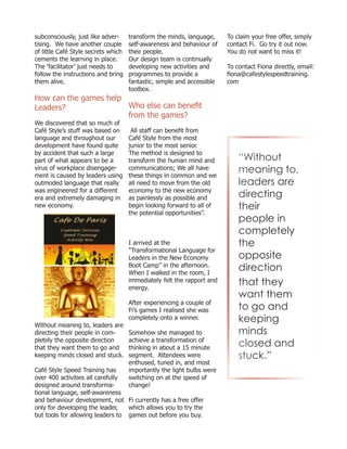 subconsciously, just like adver-
tising. We have another couple
of little Café Style secrets which
cements the learning in place.
The ‘facilitator’ just needs to
follow the instructions and bring
them alive.
How can the games help
Leaders?
We discovered that so much of
Café Style’s stuff was based on
language and throughout our
development have found quite
by accident that such a large
part of what appears to be a
virus of workplace disengage-
ment is caused by leaders using
outmoded language that really
was engineered for a different
era and extremely damaging in
new economy.
Without meaning to, leaders are
directing their people in com-
pletely the opposite direction
that they want them to go and
keeping minds closed and stuck.
Café Style Speed Training has
over 400 activities all carefully
designed around transforma-
tional language, self-awareness
and behaviour development, not
only for developing the leader,
but tools for allowing leaders to
transform the minds, language,
self-awareness and behaviour of
their people.
Our design team is continually
developing new activities and
programmes to provide a
fantastic, simple and accessible
toolbox.
Who else can benefit
from the games?
All staff can benefit from
Café Style from the most
junior to the most senior.
The method is designed to
transform the human mind and
communications; We all have
these things in common and we
all need to move from the old
economy to the new economy
as painlessly as possible and
begin looking forward to all of
the potential opportunities”.
I arrived at the
“Transformational Language for
Leaders in the New Economy
Boot Camp” in the afternoon.
When I walked in the room, I
immediately felt the rapport and
energy.
After experiencing a couple of
Fi’s games I realised she was
completely onto a winner.
Somehow she managed to
achieve a transformation of
thinking in about a 15 minute
segment. Attendees were
enthused, tuned in, and most
importantly the light bulbs were
switching on at the speed of
change!
Fi currently has a free offer
which allows you to try the
games out before you buy.
To claim your free offer, simply
contact Fi. Go try it out now.
You do not want to miss it!
To contact Fiona directly, email:
fiona@cafestylespeedtraining.
com
“Without
meaning to,
leaders are
directing
their
people in
completely
the
opposite
direction
that they
want them
to go and
keeping
minds
closed and
stuck.”
 