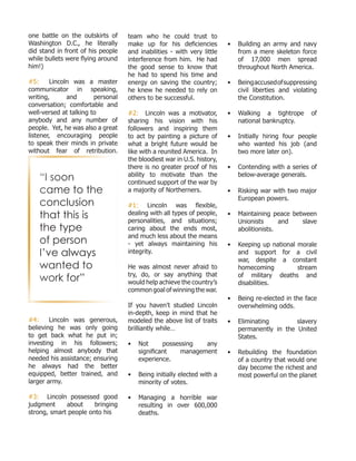 one battle on the outskirts of
Washington D.C., he literally
did stand in front of his people
while bullets were flying around
him!)
#5: Lincoln was a master
communicator in speaking,
writing, and personal
conversation; comfortable and
well-versed at talking to
anybody and any number of
people. Yet, he was also a great
listener, encouraging people
to speak their minds in private
without fear of retribution.
#4: Lincoln was generous,
believing he was only going
to get back what he put in;
investing in his followers;
helping almost anybody that
needed his assistance; ensuring
he always had the better
equipped, better trained, and
larger army.
#3: Lincoln possessed good
judgment about bringing
strong, smart people onto his
team who he could trust to
make up for his deficiencies
and inabilities - with very little
interference from him. He had
the good sense to know that
he had to spend his time and
energy on saving the country;
he knew he needed to rely on
others to be successful.
#2: Lincoln was a motivator,
sharing his vision with his
followers and inspiring them
to act by painting a picture of
what a bright future would be
like with a reunited America. In
the bloodiest war in U.S. history,
there is no greater proof of his
ability to motivate than the
continued support of the war by
a majority of Northerners.
#1: Lincoln was flexible,
dealing with all types of people,
personalities, and situations;
caring about the ends most,
and much less about the means
- yet always maintaining his
integrity.
He was almost never afraid to
try, do, or say anything that
would help achieve the country’s
common goal of winning the war.
If you haven’t studied Lincoln
in-depth, keep in mind that he
modeled the above list of traits
brilliantly while…
•	 Not possessing any
significant management
experience.
•	 Being initially elected with a
minority of votes.
•	 Managing a horrible war
resulting in over 600,000
deaths.
•	 Building an army and navy
from a mere skeleton force
of 17,000 men spread
throughout North America.
•	 Beingaccusedofsuppressing
civil liberties and violating
the Constitution.
•	 Walking a tightrope of
national bankruptcy.
•	 Initially hiring four people
who wanted his job (and
two more later on).
•	 Contending with a series of
below-average generals.
•	 Risking war with two major
European powers.
•	 Maintaining peace between
Unionists and slave
abolitionists.
•	 Keeping up national morale
and support for a civil
war, despite a constant
homecoming stream
of military deaths and
disabilities.
•	 Being re-elected in the face
overwhelming odds.
•	 Eliminating slavery
permanently in the United
States.
•	 Rebuilding the foundation
of a country that would one
day become the richest and
most powerful on the planet
“I soon
came to the
conclusion
that this is
the type
of person
I’ve always
wanted to
work for”
 