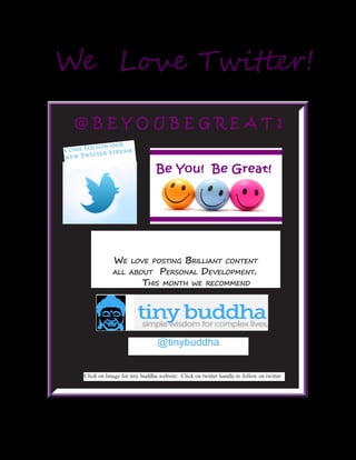 We love posting Brilliant content
	 all about Personal Development. 	
	This month we recommend
We Love Twitter!
@ B E Y O U B E G R E A T 1
Come Follow our
new Twitter Stream
Click on Image for tiny buddha website: Click on twitter handle to follow on twitter
@tinybuddha
 