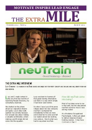 THE EXTRA MILE INTERVIEW!
Lucy Standing - co founder of neuTrain shares her unique not for profit concept and explains who will benefit from her
new initiative.
MILEthe extra
motivate inspire lead engage
Summer 2013 * Issue 4  August 2013
Lucy and I made contact in
the very first few months of
launching People Discovery, my
consultancy business.
We chatted on the phone
about our respective dreams
and goals. Lucy’s idea really
sparked my curiosity because
her concept was about making
a valuable contribution, where
making a profit simply did not
come into the equation.
Lucy was keen to harness all
that great training information
out there in a way which simply
I had never seen before.
So when I saw Lucy’s first press
release about her new company
neuTrain I contacted her
immediately to find out more
and invited her to come and tell
our readers about her exciting
new venture. Here’s what Lucy
had to say about neuTrain.
How did neuTrain come
into being?
Most of my ideas come to me
in the bath, but the idea behind
neuTrain came to me as I was
stirring risotto!
As a freelance Occupational
Psychologist, I often get asked
to deliver classroom based
training courses. I may have
Continued on Page 4
By Christina Lattimer
 