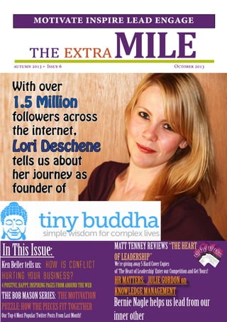MILEthe extra
motivate inspire lead engage
autumn 2013 * Issue 6  October 2013
InThisIssue:
With over
1.5 Million
followers across
the internet,
Lori Deschene
tells us about
her journey as
founder of
4POSITVE,HAPPY,INSPIRINGPAGESFROMAROUNDTHEWEB
THEBOBMASONSERIES: THEMOTIVATION
PUZZLE:HOWTHEPIECESFITTOGETHER
KenBellertellsus: How is Conflict
Hurting Your Business?
OurTop4MostPopularTwitterPostsFromLastMonth!
MATTTENNEYREVIEWS“THEHEART
OFLEADERSHIP”
We’regivingaway5HardCoverCopies
of‘TheHeartofLeadership’EnterourCompetitionandGetYours!
HRMATTERS: JULIEGORDONon
KNOWLEDGEMANAGEMENT
BernieNaglehelpsusleadfromour
innerother
 