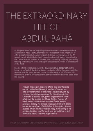 THE EXTRAORDINARY
LIFE OF
‘ABDU’L-BAHÁ
In this year, when we are preparing to commemorate the Centenary of the
Ascension of ‘Abdu’l-Bahá, the Utterance Project team felt it important to
offer a graphic sketch, however imperfect it must inevitably be, of the 77
years in which ‘Abdu’l-Bahá lived, moved, and served, always promulgating
the Cause, whether in word or in deed, and counseling, inspiring, protecting,
feeding, and caring for thousands upon thousands of people in the East and
in the West.
Shoghi Effendi introduces us, in The Dispensation of Bahá’u’lláh, to the
figure cut by ‘Abdu’l-Bahá—the Master, the Center of the Covenant—and thus
sets the tone for us as we start out on our discovery of His life, from His
momentous birth to the construction of His Shrine one-hundred years after
His passing:
Though moving in a sphere of His own and holding
a rank radically different from that of the Author
and the Forerunner of the Bahá’í Revelation, He, by
virtue of the station ordained for Him through the
Covenant of Bahá’u’lláh, forms together with them
what may be termed the Three Central Figures of
a Faith that stands unapproached in the world’s
spiritual history. He towers, in conjunction with them,
above the destinies of this infant Faith of God from a
level to which no individual or body ministering to its
needs after Him, and for no less a period than a full
thousand years, can ever hope to rise.
The extraordinary life of 'Abdu'l-Baha V13 UPDATED ON: June 4, 2021 5:10 PM
 