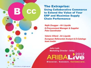 The Extraprise:

B                            CC
                                          Using Collaborative Commerce
                                          to Extend the Value of Your
                                          ERP and Maximize Supply
                                          Chain Performance

                                          Najib Zouggar - Air Liquide
                                          E-Procurement Manager & Supplier
                                          Pole Coordinator

                                          Valeris Villard - Air Liquide
                                          European Referential Analyst & E-Catalogs
                                          team leader


                                              John Lark
                                              Marketing Director - Ariba




© 2012 Ariba, Inc. All rights reserved.
 