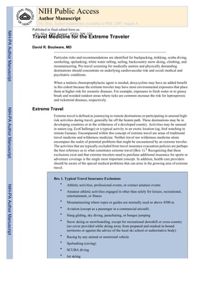 NIH Public Access
                              Author Manuscript
                              Dis Mon. Author manuscript; available in PMC 2007 August 8.
                           Published in final edited form as:
NIH-PA Author Manuscript




                            Dis Mon. 2006 August ; 52(8): 309–325.
                           Travel Medicine for the Extreme Traveler

                           David R. Boulware, MD

                                        Particular risks and recommendations are identified for backpacking, trekking, scuba diving,
                                        snorkeling, spelunking, white water rafting, sailing, backcountry snow skiing, climbing, and
                                        mountaineering. Pre-travel screening for medically austere and physically demanding
                                        destinations should concentrate on underlying cardiovascular risk and occult medical and
                                        psychiatric conditions.

                                        When a malaria chemoprophylactic agent is needed, doxycycline may have an added benefit
                                        in this cohort because the extreme traveler may have more environmental exposures that place
                                        them at higher risk for zoonotic diseases. For example, exposures to fresh water or to grassy
                                        brush and wooded outdoor areas where ticks are common increase the risk for leptospirosis
                                        and rickettsial diseases, respectively.

                           Extreme Travel
NIH-PA Author Manuscript




                                        Extreme travel is defined as journeying to remote destinations or participating in unusual high-
                                        risk activities during travel, generally far off the beaten path. These destinations may be in
                                        developing countries or in the wilderness of a developed country. Activities may be unusual
                                        in nature (eg, EcoChallenge) or a typical activity in an exotic location (eg, bird watching in
                                        remote Guiana). Encompassed within this concept of extreme travel are areas of traditional
                                        travel medicine and wilderness medicine. Neither travel nor wilderness medicine alone
                                        encompass the realm of potential problems that might be encountered by an extreme traveler.
                                        The activities that are typically excluded from travel insurance evacuation policies are perhaps
                                        the best reference as to what constitutes extreme travel (Box 1).1 Recognizing that these
                                        exclusions exist and that extreme travelers need to purchase additional insurance for sports or
                                        adventure coverage is the single most important concept. In addition, health care providers
                                        should be aware of the special medical problems that can arise in the growing area of extreme
                                        travel.


                                        Box 1. Typical Travel Insurance Exclusions
                                            • Athletic activities, professional events, or contact amateur events
NIH-PA Author Manuscript




                                            •    Amateur athletic activities engaged in other than solely for leisure, recreational,
                                                 entertainment, or fitness
                                            •    Mountaineering where ropes or guides are normally used or above 4500 m
                                            •    Aviation (except as a passenger in a commercial aircraft)
                                            •    Hang gliding, sky diving, parachuting, or bungee jumping
                                            •    Snow skiing or snowboarding, except for recreational downhill or cross-country
                                                 (no cover provided while skiing away from prepared and marked in-bound
                                                 territories or against the advice of the local ski school or authoritative body)
                                            •    Racing by any animal or motorized vehicle
                                            •    Spelunking (caving)
                                            •    SCUBA diving
                                            •    Jet skiing
 