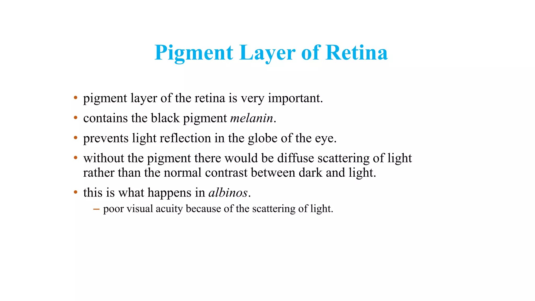 Pigment Layer of Retina
• pigment layer of the retina is very important.
• contains the black pigment melanin.
• prevents light reflection in the globe of the eye.
• without the pigment there would be diffuse scattering of light
rather than the normal contrast between dark and light.
• this is what happens in albinos.
– poor visual acuity because of the scattering of light.
 