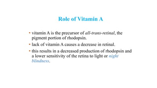 Role of Vitamin A
• vitamin A is the precursor of all-trans-retinal, the
pigment portion of rhodopsin.
• lack of vitamin A causes a decrease in retinal.
• this results in a decreased production of rhodopsin and
a lower sensitivity of the retina to light or night
blindness.
 