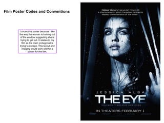 Film Poster Codes and Conventions
I chose this poster because I like
the way the woman is looking out
of the window suggesting she is
trying to get out. It relates to my
film as the main protagonist is
trying to escape. This layout and
imagery would work well for a
poster for the film.
 