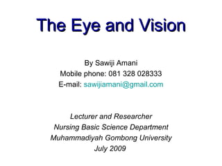 The Eye and Vision

           By Sawiji Amani
   Mobile phone: 081 328 028333
   E-mail: sawijiamani@gmail.com



      Lecturer and Researcher
  Nursing Basic Science Department
 Muhammadiyah Gombong University
             July 2009
 