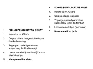 •    FOKUS PENGLIHATAN JAUH:
                                         1.   Relaksasi m. Ciliaris
                                         2.   Corpus ciliaris relaksasi
                                         3.   Tegangan pada ligamentum
                                              suspensory lentik bertambah
                                         4.   Lensa menjadi tipis (mendatar)
•    FOKUS PENGLIHATAN DEKAT:
                                         5.   Mampu melihat jauh
1.   Kontraksi m. Ciliaris
2.   Corpus ciliaris bergerak ke depan
     dan ke belakang
3.   Tegangan pada ligamentum
     suspensory lentik dikurangi
4.   Lensa menebal (membulat) karena
     elastisitasnya
5.   Mampu melihat dekat
 
