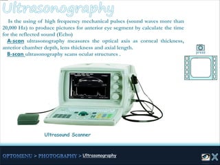 Ultrasound Scanner
Is the using of high frequency mechanical pulses (sound waves more than
20,000 Hz) to produce pictures for anterior eye segment by calculate the time
for the reflected sound (Echo)
A-scan ultrasonography measures the optical axis as corneal thickness,
anterior chamber depth, lens thickness and axial length.
B-scan ultrasonography scans ocular structures . press
 