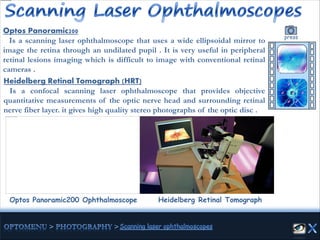 Optos Panoramic200 Ophthalmoscope
Optos Panoramic200
Is a scanning laser ophthalmoscope that uses a wide ellipsoidal mirror to
image the retina through an undilated pupil . It is very useful in peripheral
retinal lesions imaging which is difficult to image with conventional retinal
cameras .
press
Heidelberg Retinal Tomograph (HRT)
Is a confocal scanning laser ophthalmoscope that provides objective
quantitative measurements of the optic nerve head and surrounding retinal
nerve fiber layer. it gives high quality stereo photographs of the optic disc .
Heidelberg Retinal Tomograph
 