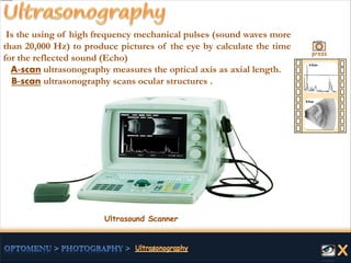 Is the using of high frequency mechanical pulses (sound waves more
than 20,000 Hz) to produce pictures of the eye by calculate the time
for the reflected sound (Echo)
A-scan ultrasonography measures the optical axis as axial length.
B-scan ultrasonography scans ocular structures .
Ultrasound Scanner
press
 