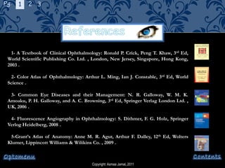 Copyright: Asmaa Jamal, 2011
1- A Textbook of Clinical Ophthalmology: Ronald P. Crick, Peng T. Khaw, 3rd Ed,
World Scientific Publishing Co. Ltd. , London, New Jersey, Singapore, Hong Kong,
2003 .
2- Color Atlas of Ophthalmology: Arthur L. Ming, Ian J. Constable, 3rd Ed, World
Science .
3- Common Eye Diseases and their Management: N. R. Galloway, W. M. K.
Amoaku, P. H. Galloway, and A. C. Browning, 3rd Ed, Springer Verlag London Ltd. ,
UK, 2006 .
4- Fluorescence Angiography in Ophthalmology: S. Dithmer, F. G. Holz, Springer
Verlog Heidelberg, 2008 .
5-Grant’s Atlas of Anatomy: Anne M. R. Agur, Arthur F. Dalley, 12th Ed, Wolters
Klumer, Lippincott Williams & Wilikins Co. , 2009 .
Pg. 1 2 3
 