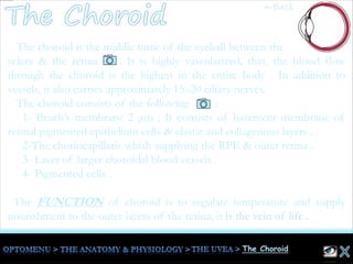 The choroid is the middle tunic of the eyeball between the
sclera & the retina . It is highly vascularized, that, the blood flow
through the choroid is the highest in the entire body . In addition to
vessels, it also carries approximately 15–20 ciliary nerves.
The choroid consists of the following :
1- Bruch’s membrane 2 μm ; It consists of basement membrane of
retinal pigmented epithelium cells & elastic and collagenous layers .
2-The choriocapillaris whish supplying the RPE & outer retina .
3- Layer of larger choroidal blood vessels .
4- Pigmented cells .
The FUNCTION of choroid is to regulate temperature and supply
nourishment to the outer layers of the retina, it is the vein of life .
←Back
 