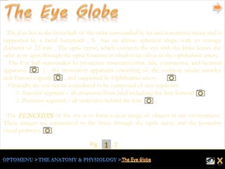 1Pg. 2
The Eye lies in the front half of the orbit surrounded by fat and connective tissue and is
supported by a facial hammock , It has an almost spherical shape with an average
diameter of 23 mm , The optic nerve, which connects the eye with the brain leaves the
orbit at its apex through the optic foramen in which it lies close to the ophthalmic artery.
The Eye ball surrounded by protective structures(orbit, lids, conjunctiva, and lacrimal
apparatus ) , the movement apparatus consisting of the extrinsic ocular muscles
and Tenon’s capsule , and supported by Ophthalmic artery .
Clinically, the eye can be considered to be composed of two segments:
1. Anterior segment – all structures from (and including) the lens forward .
2. Posterior segment – all structures behind the lens .
The FUNCTION of the eye is to form a clear image of objects in our environment.
These images are transmitted to the brain through the optic nerve and the posterior
visual pathways .
 