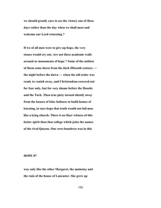 we should greatly care to see the victory one of these
days rather than the day when we shall meet and
welcome our Lord returning ?
If we of all men were to give up hope, the very
stones would cry out. Are not these academic walls
around us monuments of hope ? Some of the noblest
of them come down from the dark fifteenth century —
the night before the dawn — when the old order was
ready to vanish away, and Christendom cowered not
for fear only, but for very shame before the Hussite
and the Turk. Then true piety turned silently away
from the houses of false holiness to build homes of
learning, in sure hope that truth would not fail men
like a lying church. There is no finer witness of this
better spirit than that college which joins the names
of the rival Queens. Our own foundress was in this
HOPE 87
way only like the other Margaret, the mainstay and
the ruin of the house of Lancaster. She grew up
100
 
