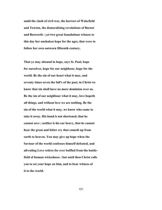 amid the clash of civil war, the horrors of Wakefield
and Towton, the demoralizing revolutions of Barnet
and Bosworth : yet two great foundations witness to
this day her unshaken hope for the ages, that were to
follow her own outworn fifteenth century.
That ye may abound in hope, says St. Paul, hope
for ourselves, hope for our neighbour, hope for the
world. Be the sin of our heart what it may, and
seventy times seven the fall's of the past, in Christ we
know that sin shall have no more dominion over us.
Be the sin of our neighbour what it may, love hopeth
all things, and without love we are nothing. Be the
sin of the world what it may, we know who came to
take it away. His hand is not shortened, that he
cannot save ; neither is his ear heavy, that he cannot
hear the great and bitter cry that cometh up from
earth to heaven. You may give up hope when the
Saviour of the world confesses himself defeated, and
all-ruling Love retires for ever baffled from the battle-
field of human wickedness : but until then Christ calls
you to set your hope on him, and to bear witness of
it to the world.
101
 