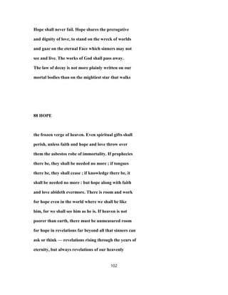 Hope shall never fail. Hope shares the prerogative
and dignity of love, to stand on the wreck of worlds
and gaze on the eternal Face which sinners may not
see and live. The works of God shall pass away.
The law of decay is not more plainly written on our
mortal bodies than on the mightiest star that walks
88 HOPE
the frozen verge of heaven. Even spiritual gifts shall
perish, unless faith and hope and love throw over
them the asbestos robe of immortality. If prophecies
there be, they shall be needed no more ; if tongues
there be, they shall cease ; if knowledge there be, it
shall be needed no more : but hope along with faith
and love abideth evermore. There is room and work
for hope even in the world where we shall be like
him, for we shall see him as he is. If heaven is not
poorer than earth, there must be unmeasured room
for hope in revelations far beyond all that sinners can
ask or think — revelations rising through the years of
eternity, but always revelations of our heavenly
102
 