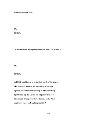 Father's love in Christ.
IX.
IDOLS.
"Little children, keep yourselves from idols." — 1 John v. 21.
IX.
IDOLS.i
rpHESE would seem to be the last words of Scripture
-■■■■- that were written, the last charge of the last
apostle, the last solemn warning in which the Holy
Spirit sums up the Gospel for all generations. Yet
they sound strange. Surely we have no idols. What
need have we of such a charge as this ?
103
 