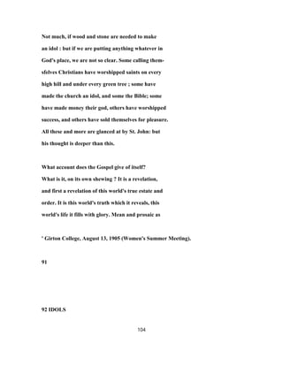 Not much, if wood and stone are needed to make
an idol : but if we are putting anything whatever in
God's place, we are not so clear. Some calling them-
sfelves Christians have worshipped saints on every
high hill and under every green tree ; some have
made the church an idol, and some the Bible; some
have made money their god, others have worshipped
success, and others have sold themselves for pleasure.
All these and more are glanced at by St. John: but
his thought is deeper than this.
What account does the Gospel give of itself?
What is it, on its own shewing ? It is a revelation,
and first a revelation of this world's true estate and
order. It is this world's truth which it reveals, this
world's life it fills with glory. Mean and prosaic as
' Girton College, August 13, 1905 (Women's Summer Meeting).
91
92 IDOLS
104
 