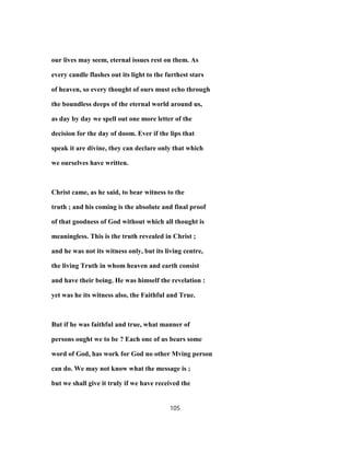 our lives may seem, eternal issues rest on them. As
every candle flashes out its light to the furthest stars
of heaven, so every thought of ours must echo through
the boundless deeps of the eternal world around us,
as day by day we spell out one more letter of the
decision for the day of doom. Ever if the lips that
speak it are divine, they can declare only that which
we ourselves have written.
Christ came, as he said, to bear witness to the
truth ; and his coming is the absolute and final proof
of that goodness of God without which all thought is
meaningless. This is the truth revealed in Christ ;
and he was not its witness only, but its living centre,
the living Truth in whom heaven and earth consist
and have their being. He was himself the revelation :
yet was he its witness also, the Faithful and True.
But if he was faithful and true, what manner of
persons ought we to be ? Each one of us bears some
word of God, has work for God no other Mving person
can do. We may not know what the message is ;
but we shall give it truly if we have received the
105
 