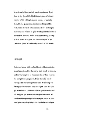love of truth. Now truth is less in words and deeds
than in the thought behind them. A man of science
worthy of his calling is a good sample of truth in
thought. He spares no pains in searching out his
facts, takes them all into account, allows nothing to
bias him, and refuses to go a step beyond the evidence
before him. His one desire is to see the thing exactly
as it is. So far as it goes, the scientific spirit is the
Christian spirit. We have only to take in the moral
IDOLS 93
facts, and go on with unflinching truthfulness to the
moral questions. But the moral facts touch us closely,
and sorely tempt us to cloke our sins or find excuses
for unrighteous judgment. Even sincerity is not
enough. It is not enough to say and do nothing but
what you believe to be true and right. How did you
get that belief ? You must answer quite as much for
the way you got it as for the use you make of it. If
you have shut your eyes to things you ought to have
seen, you are guilty before the Lord of truth. If you
106
 