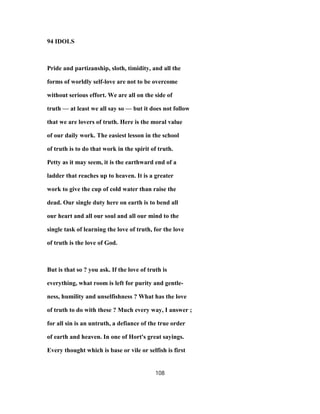 94 IDOLS
Pride and partizanship, sloth, timidity, and all the
forms of worldly self-love are not to be overcome
without serious effort. We are all on the side of
truth — at least we all say so — but it does not follow
that we are lovers of truth. Here is the moral value
of our daily work. The easiest lesson in the school
of truth is to do that work in the spirit of truth.
Petty as it may seem, it is the earthward end of a
ladder that reaches up to heaven. It is a greater
work to give the cup of cold water than raise the
dead. Our single duty here on earth is to bend all
our heart and all our soul and all our mind to the
single task of learning the love of truth, for the love
of truth is the love of God.
But is that so ? you ask. If the love of truth is
everything, what room is left for purity and gentle-
ness, humility and unselfishness ? What has the love
of truth to do with these ? Much every way, I answer ;
for all sin is an untruth, a defiance of the true order
of earth and heaven. In one of Hort's great sayings.
Every thought which is base or vile or selfish is first
108
 