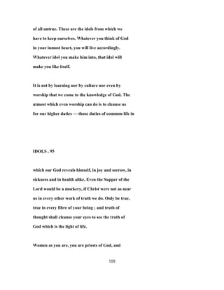 of all untrue. These are the idols from which we
have to keep ourselves. Whatever you think of God
in your inmost heart, you will live accordingly.
Whatever idol you make him into, that idol will
make you like itself.
It is not by learning nor by culture nor even by
worship that we come to the knowledge of God. The
utmost which even worship can do is to cleanse us
for our higher duties — those duties of common life in
IDOLS . 95
which our God reveals himself, in joy and sorrow, in
sickness and in health alike. Even the Supper of the
Lord would be a mockery, if Christ were not as near
us in every other work of truth we do. Only be true,
true in every fibre of your being ; and truth of
thought shall cleanse your eyes to see the truth of
God which is the light of life.
Women as you are, you are priests of God, and
109
 