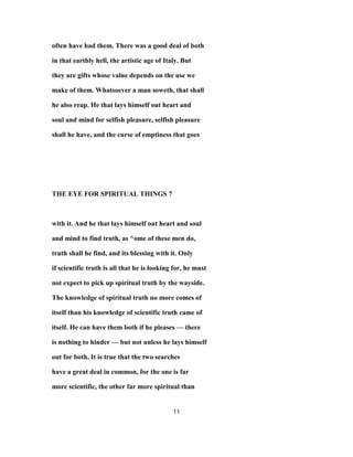 often have had them. There was a good deal of both
in that earthly hell, the artistic age of Italy. But
they are gifts whose value depends on the use we
make of them. Whatsoever a man soweth, that shall
he also reap. He that lays himself out heart and
soul and mind for selfish pleasure, selfish pleasure
shall he have, and the curse of emptiness that goes
THE EYE FOR SPIRITUAL THINGS 7
with it. And he that lays himself out heart and soul
and mind to find truth, as ^ome of these men do,
truth shall he find, and its blessing with it. Only
if scientific truth is all that he is looking for, he must
not expect to pick up spiritual truth by the wayside.
The knowledge of spiritual truth no more comes of
itself than his knowledge of scientific truth came of
itself. He can have them both if he pleases — there
is nothing to hinder — but not unless he lays himself
out for both. It is true that the two searches
have a great deal in common, for the one is far
more scientific, the other far more spiritual than
11
 