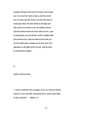 prophets charged with words of truth to all around
you. You need the vision of glory, and the coal of
fire to touch your lips, before you take the name of
truth upon them. He that sitteth on the high and
lofty throne is he that is true, the faithful witness
and the firstborn from the dead. Only be true ; and
he shall guide you safe till this world's twilight shall
have passed away, and you shall see the truth you
loved in all its glory, shining out in clear and vivid
splendour in the light of life eternal. And the idols
he shall utterly abolish.
X.
JESUS COULD NOT.
" And he could there do no mighty work, save that he laid his
hands on a few sick folk, and healed them. And he marvelled
at their unbelief." — Mabk vi. 5.
110
 