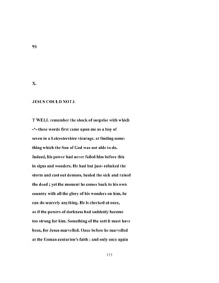 9S
X.
JESUS COULD NOT.i
T WELL remember the shock of surprise with which
-*- these words first came upon me as a boy of
seven in a Leicestershire vicarage, at finding some-
thing which the Son of God was not able to do.
Indeed, his power had never failed him before this
in signs and wonders. He had but just- rebuked the
storm and cast out demons, healed the sick and raised
the dead ; yet the moment he comes back to his own
country with all the glory of his wonders on him, he
can do scarcely anything. He is checked at once,
as if the powers of darkness had suddenly become
too strong for him. Something of the sort it must have
been, for Jesus marvelled. Once before he marvelled
at the Eoman centurion's faith ; and only once again
111
 