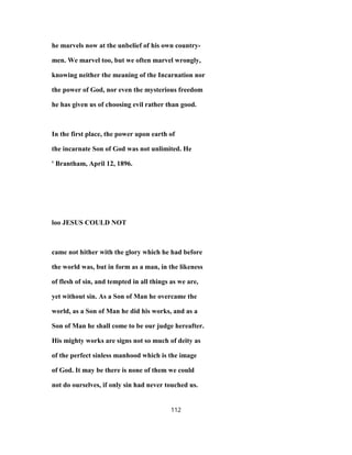 he marvels now at the unbelief of his own country-
men. We marvel too, but we often marvel wrongly,
knowing neither the meaning of the Incarnation nor
the power of God, nor even the mysterious freedom
he has given us of choosing evil rather than good.
In the first place, the power upon earth of
the incarnate Son of God was not unlimited. He
' Brantham, April 12, 1896.
loo JESUS COULD NOT
came not hither with the glory which he had before
the world was, but in form as a man, in the likeness
of flesh of sin, and tempted in all things as we are,
yet without sin. As a Son of Man he overcame the
world, as a Son of Man he did his works, and as a
Son of Man he shall come to be our judge hereafter.
His mighty works are signs not so much of deity as
of the perfect sinless manhood which is the image
of God. It may be there is none of them we could
not do ourselves, if only sin had never touched us.
112
 