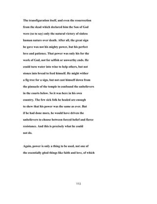 The transfiguration itself, and even the resurrection
from the dead which declared him the Son of God
were (so to say) only the natural victory of sinless
human nature over death. After all, the great sign
he gave was not his mighty power, but his perfect
love and patience. That power was only his for the
work of God, not for selfish or unworthy ends. He
could turn water into wine to help others, but not
stones into bread to feed himself. He might wither
a fig tree for a sign, but not cast himself down from
the pinnacle of the temple to confound the unbelievers
in the courts below. So it was here in his own
country. The few sick folk he healed are enough
to shew that his power was the same as ever. But
if he had done more, he would have driven the
unbelievers to choose between forced belief and fierce
resistance. And this is precisely what he could
not do.
Again, power is only a thing to be used, not one of
the essentially g6od things like faith and love, of which
113
 