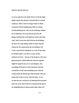 JESUS COULD NOT loi
we never qan have too much. Power to do the right
thing is good, but all power beyond this is so much
weakness. This is what we forget when we think
to honour God by looking up to him as a being
of unbounded power, who can do all things without
let or hindrance. It is true that he governs all
things, and that his word shall not return unto him
void ; but it is not true that God can do all things,
for there are some things which we know that he
cannot do. He cannot deny his own holiness. He
is not a man that he should lie, or a son of man that
he should repent. Aye, there is a joy of men
unknown to God — the joy of sin forgiven. The mere
physical power which holds the universe together
might be equal to any act we can imagine ; but
something of his power God renounced when he
created the world, and something more when he
created man. He did not give him freedom with one
hand only to take it away with the other. As far
as man has any real power of choosing between good
and evil, so far must God have renounced the power
of compelling him to choose good rather than evil.
114
 
