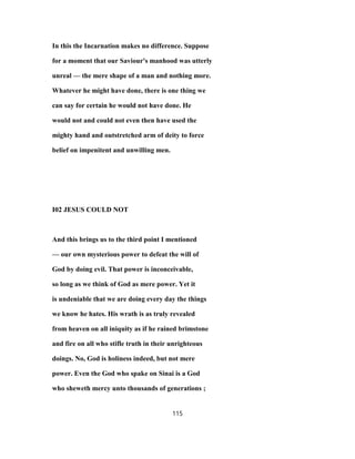 In this the Incarnation makes no difference. Suppose
for a moment that our Saviour's manhood was utterly
unreal — the mere shape of a man and nothing more.
Whatever he might have done, there is one thing we
can say for certain he would not have done. He
would not and could not even then have used the
mighty hand and outstretched arm of deity to force
belief on impenitent and unwilling men.
I02 JESUS COULD NOT
And this brings us to the third point I mentioned
— our own mysterious power to defeat the will of
God by doing evil. That power is inconceivable,
so long as we think of God as mere power. Yet it
is undeniable that we are doing every day the things
we know he hates. His wrath is as truly revealed
from heaven on all iniquity as if he rained brimstone
and fire on all who stifle truth in their unrighteous
doings. No, God is holiness indeed, but not mere
power. Even the God who spake on Sinai is a God
who sheweth mercy unto thousands of generations ;
115
 