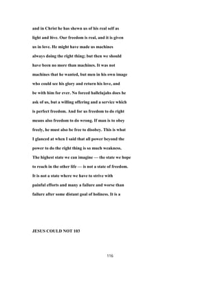 and in Christ he has shewn us of his real self as
light and l6ve. Our freedom is real, and it is given
us in love. He might have made us machines
always doing the right thing; but then we should
have been no more than machines. It was not
machines that he wanted, but men in his own image
who could see his glory and return his love, and
be with him for ever. No forced hallelujahs does he
ask of us, but a willing offering and a service which
is perfect freedom. And for us freedom to do right
means also freedom to do wrong. If man is to obey
freely, he must also be free to disobey. This is what
I glanced at when I said that all power beyond the
power to do the right thing is so much weakness.
The highest state we can imagine — the state we hope
to reach in the other life — is not a state of freedom.
It is not a state where we have to strive with
painful efforts and many a failure and worse than
failure after some distant goal of holiness. It is a
JESUS COULD NOT 103
116
 