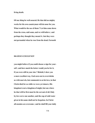 living death.
Of one thing be well assured. He that did no mighty
works for his own countrymen will do none for you.
What would be the use of them ? Let him come down
from the cross, said some, and we will believe ; and
perhaps they thought they meant it ; but they were
not persuaded when he rose from the dead. Forsooth
I04 JESUS COULD NOT
you might believe if you could choose a sign for your-
self ; and how much the better would you be for it,
if you were still in your sins ? Behold, I shew you
a more excellent way. God cares not to overwhelm
us with marvels, but commends to us his love, in that
Christ died for us while we were yet sinners. His
kingdom is not a kingdom of might, but one where
he that will be first must be the servant of all. Only
by love serve one another, and the cup of cold water
given in his name shall not be forgotten. In Christ
all enemies are overcome ; and he shall fill your daily
118
 