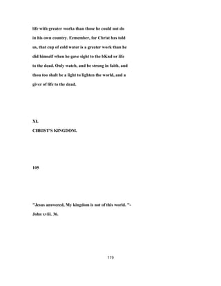 life with greater works than those he could not do
in his own country. Eemember, for Christ has told
us, that cup of cold water is a greater work than he
did himself when he gave sight to the bKnd or life
to the dead. Only watch, and be strong in faith, and
thou too shalt be a light to lighten the world, and a
giver of life to the dead.
XI.
CHRIST'S KINGDOM.
105
"Jesus answered, My kingdom is not of this world. "-
John xviii. 36.
119
 