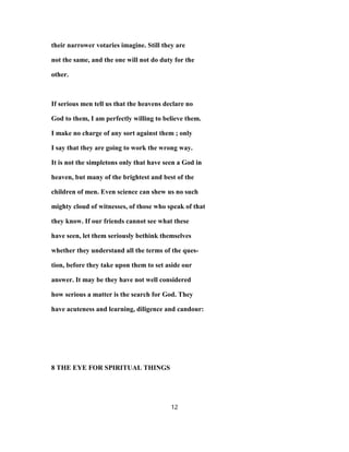 their narrower votaries imagine. Still they are
not the same, and the one will not do duty for the
other.
If serious men tell us that the heavens declare no
God to them, I am perfectly willing to believe them.
I make no charge of any sort against them ; only
I say that they are going to work the wrong way.
It is not the simpletons only that have seen a God in
heaven, but many of the brightest and best of the
children of men. Even science can shew us no such
mighty cloud of witnesses, of those who speak of that
they know. If our friends cannot see what these
have seen, let them seriously bethink themselves
whether they understand all the terms of the ques-
tion, before they take upon them to set aside our
answer. It may be they have not well considered
how serious a matter is the search for God. They
have acuteness and learning, diligence and candour:
8 THE EYE FOR SPIRITUAL THINGS
12
 