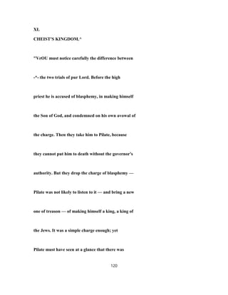 XL
CHEIST'S KINGDOM.^
"VrOU must notice carefully the difference between
-*- the two trials of pur Lord. Before the high
priest he is accused of blasphemy, in making himself
the Son of God, and condemned on his own avowal of
the charge. Then they take him to Pilate, because
they cannot put him to death without the governor's
authority. But they drop the charge of blasphemy —
Pilate was not likely to listen to it — and bring a new
one of treason — of making himself a king, a king of
the Jews. It was a simple charge enough; yet
Pilate must have seen at a glance that there was
120
 
