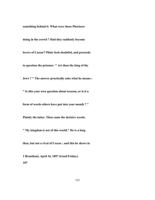 something behind it. What were those Pharisees
doing in the crowd ? Had they suddenly become
lovers of Caesar? Pilate feels doubtful, and proceeds
to question the prisoner. " Art thou the king of the
Jews ? " The answer practically asks what he means :
" Is this your own question about treason, or is it a
form of words others have put into your mouth ? "
Plainly the latter. Then came the decisive words,
" My kingdom is not of this world." He is a king
then, but not a rival of Csesar ; and this he shews in
1 Branthani, April 16, 1897 (Good Friday).
107
121
 